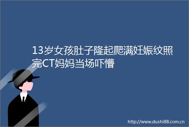 13岁女孩肚子隆起爬满妊娠纹照完CT妈妈当场吓懵
