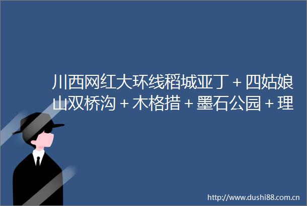 川西网红大环线稻城亚丁＋四姑娘山双桥沟＋木格措＋墨石公园＋理塘＋甲居藏寨＋姑弄村深度游8日计划