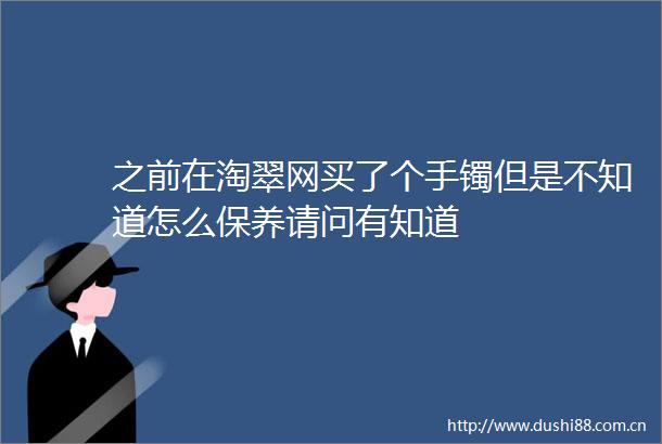 之前在淘翠网买了个手镯但是不知道怎么保养请问有知道