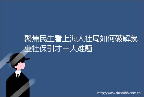 聚焦民生看上海人社局如何破解就业社保引才三大难题
