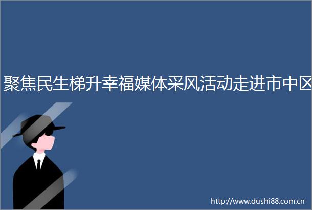 聚焦民生梯升幸福媒体采风活动走进市中区