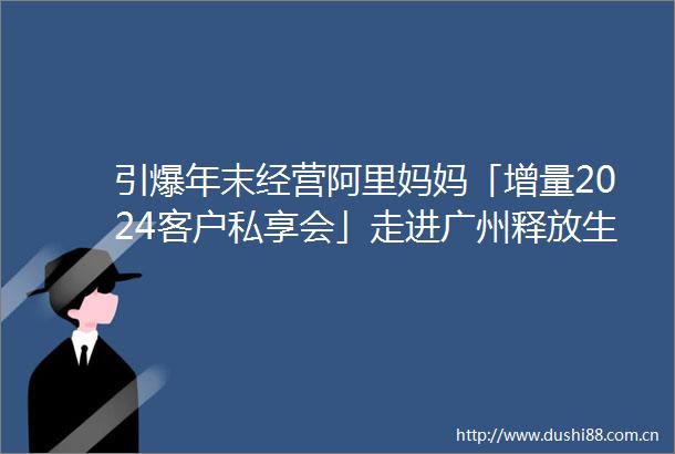 引爆年末经营阿里妈妈「增量2024客户私享会」走进广州释放生意新机