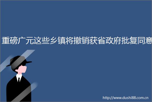 重磅广元这些乡镇将撤销获省批复同意