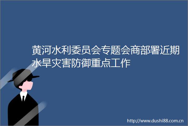 黄河水利委员会专题会商部署近期水旱灾害防御重点工作