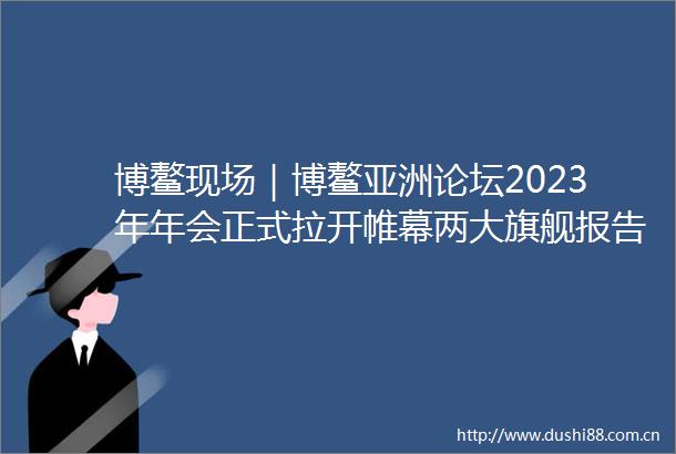 博鳌现场｜博鳌亚洲论坛2023年年会正式拉开帷幕两大旗舰报告发布