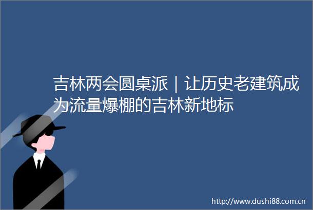 吉林两会圆桌派｜让历史老建筑成为流量爆棚的吉林新地标