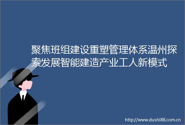 聚焦班组建设重塑管理体系温州探索发展智能建造产业工人新模式