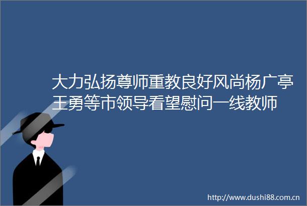 大力弘扬尊师重教良好风尚杨广亭王勇等市看望慰问一线教师