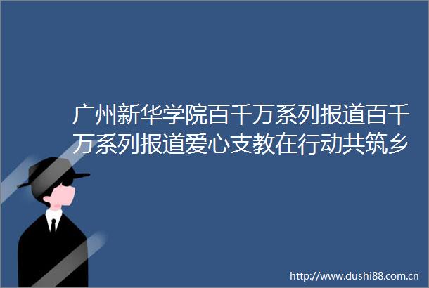 广州新华学院百千万系列报道百千万系列报道爱心支教在行动共筑乡村教育梦