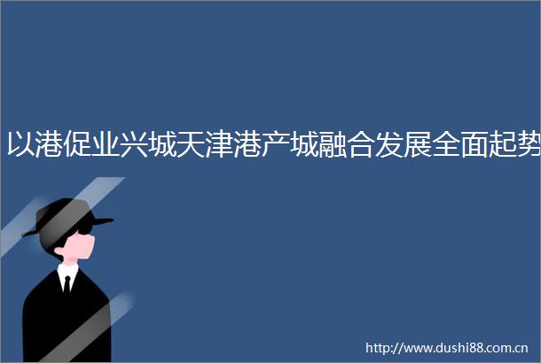 以港促业兴城天津港产城融合发展全面起势