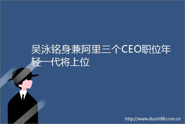 吴泳铭身兼阿里三个CEO职位年轻一代将上位