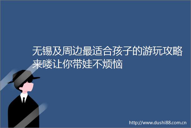 无锡及周边最适合孩子的游玩攻略来喽让你带娃不烦恼
