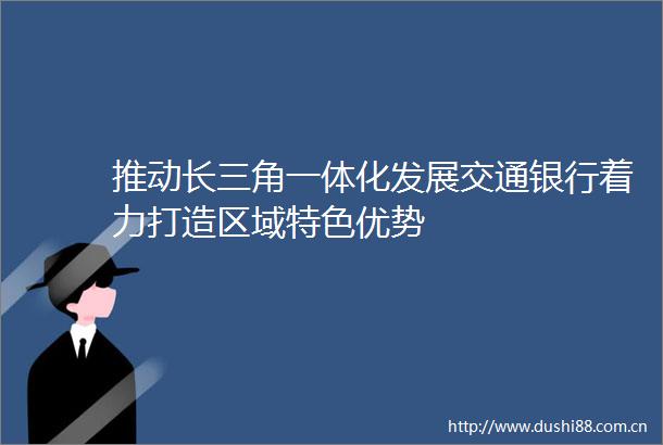推动长三角一体化发展交通银行着力打造区域特色优势