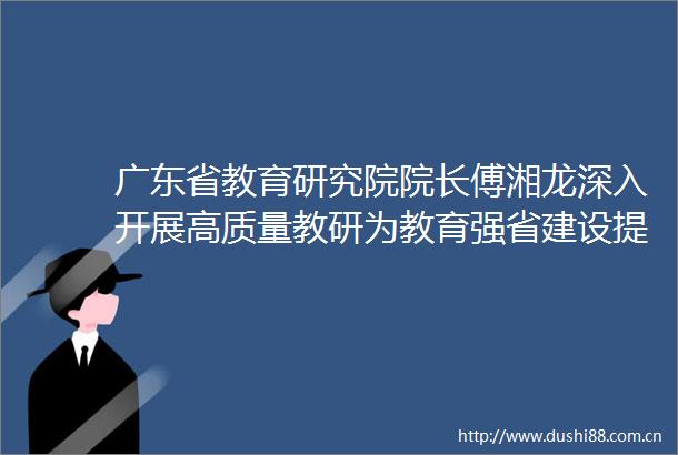 广东省教育研究院院长傅湘龙深入开展高质量教研为教育强省建设提供有力支撑