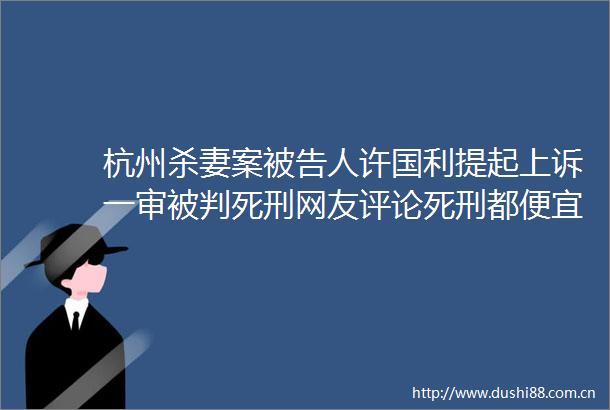 杭州杀妻案人许国利提起上诉一审被判死刑网友评论死刑都便宜他了