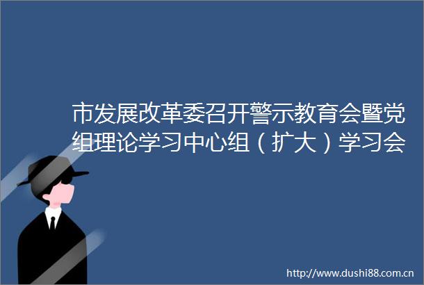 市发展改革委召开警示教育会暨党组理论学习中心组（扩大）学习会议
