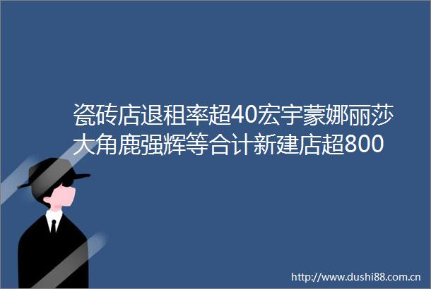 瓷砖店退租率超40宏宇蒙娜丽莎大角鹿强辉等合计新建店超800家