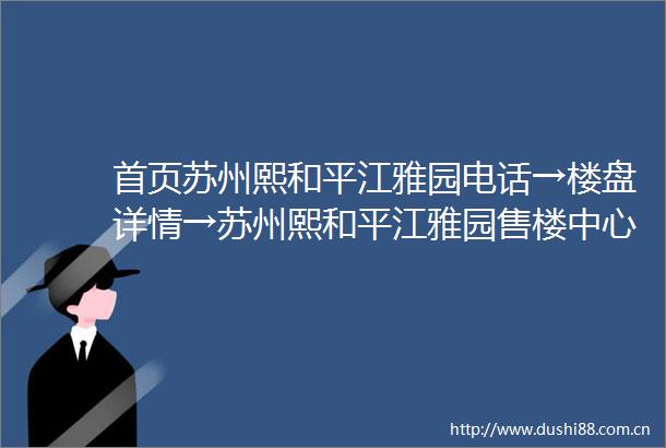 首页苏州熙和平江雅园电话→楼盘详情→苏州熙和平江雅园售楼中心首页网站→楼盘百科详情→24小时电话