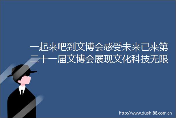 一起来吧到文博会感受未来已来第二十一届文博会展现文化科技无限可能