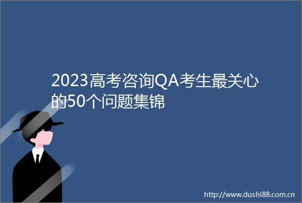 2023高考咨询QA考生最关心的50个问题集锦