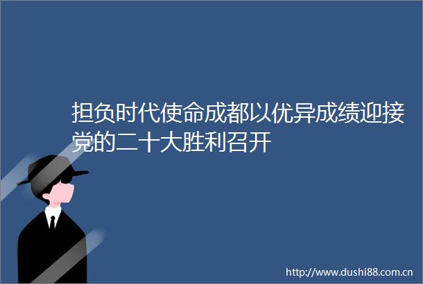 担负时代使命成都以优异成绩迎接党的二十大胜利召开