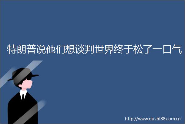 特朗普说他们想谈判世界终于松了一口气