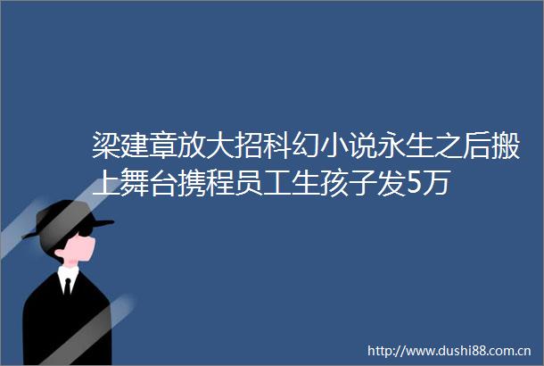 梁建章放大招科幻小说永生之后搬上舞台携程员工生孩子发5万