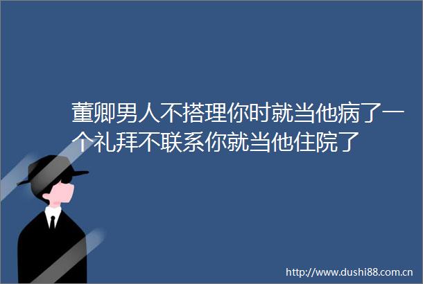 董卿男人不搭理你时就当他病了一个礼拜不联系你就当他住院了