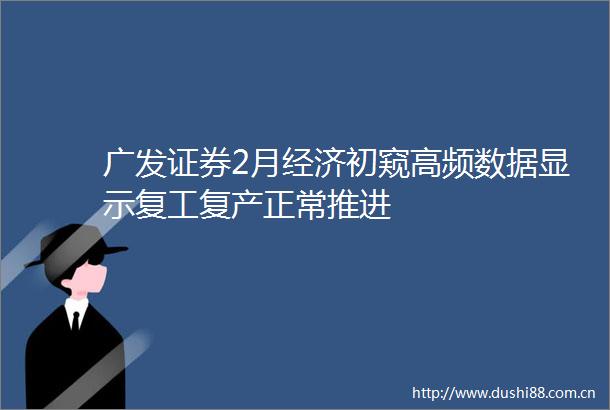 广发证券2月经济初窥高频数据显示复工复产正常推进