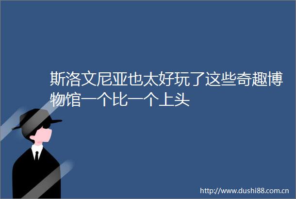 斯洛文尼亚也太好玩了这些奇趣博物馆一个比一个上头