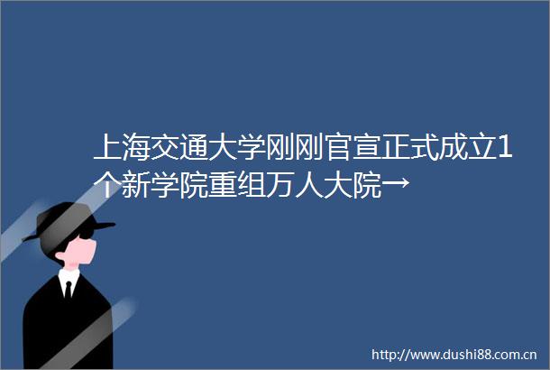 上海交通大学刚刚官宣正式成立1个新学院重组万人大院→