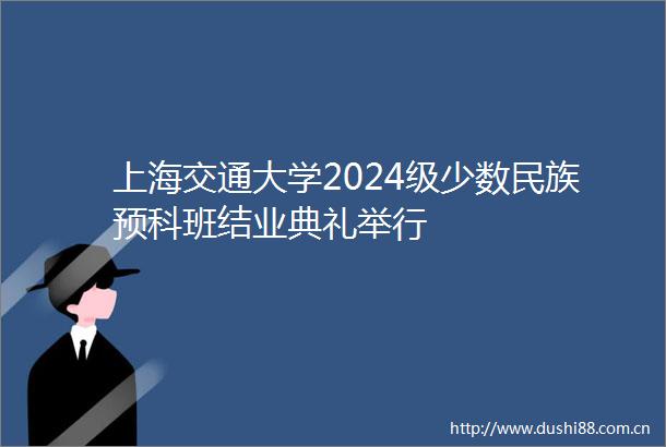 上海交通大学2024级少数民族预科班结业典礼举行
