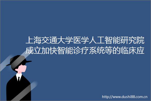 上海交通大学医学人工智能研究院成立加快智能诊疗系统等的临床应用