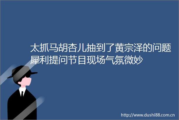 太抓马胡杏儿抽到了黄宗泽的问题犀利提问节目现场气氛微妙