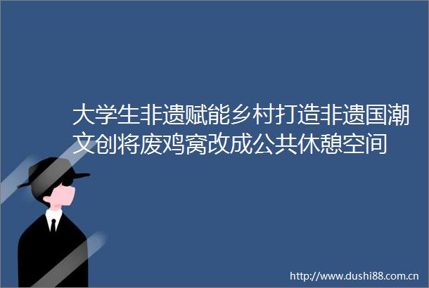 大学生非遗赋能乡村打造非遗国潮文创将废鸡窝改成公共休憩空间