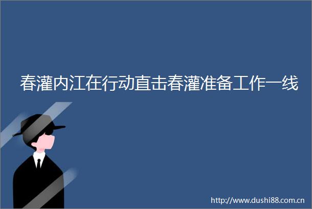 春灌内江在行动直击春灌准备工作一线
