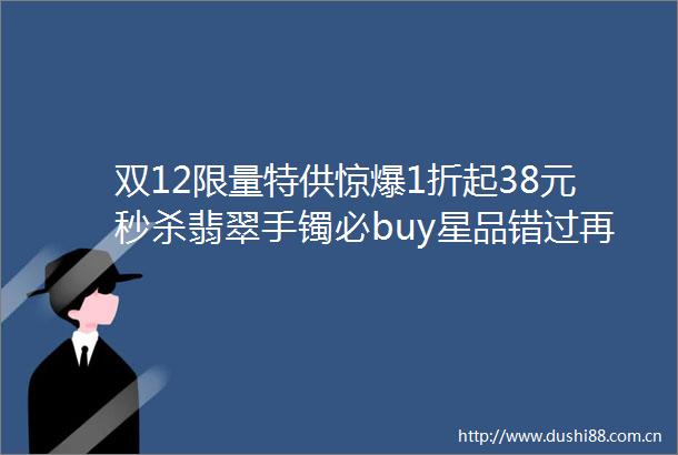 双12限量特供惊爆1折起38元秒杀翡翠手镯必buy星品错过再等一年