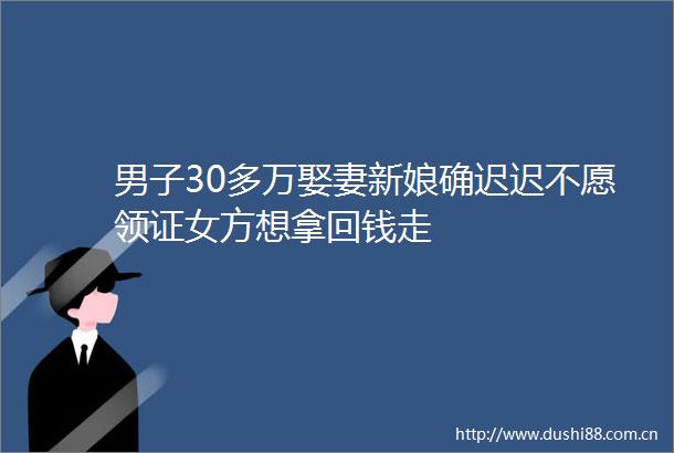 男子30多万娶妻新娘确迟迟不愿领证女方想拿回钱走