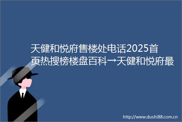 天健和悦府售楼处电话2025首页热搜榜楼盘百科→天健和悦府最新楼盘评测→售楼处接待中心→楼盘项目介绍
