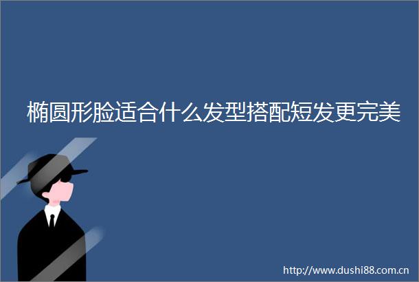 椭圆形脸适合什么发型搭配短发更完美