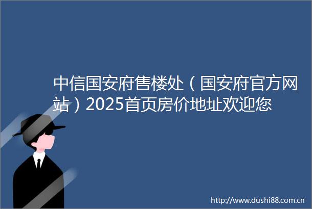 中信国安府售楼处（国安府官方网站）2025首页房价地址欢迎您