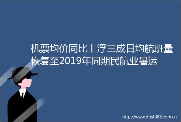 机票均价同比上浮三成日均航班量恢复至2019年同期民航业暑运高热度回归