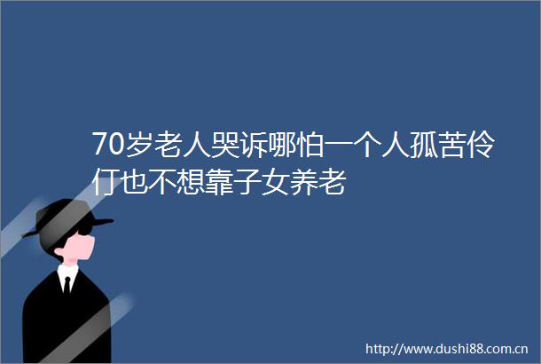 70岁老人哭诉哪怕一个人孤苦伶仃也不想靠子女养老
