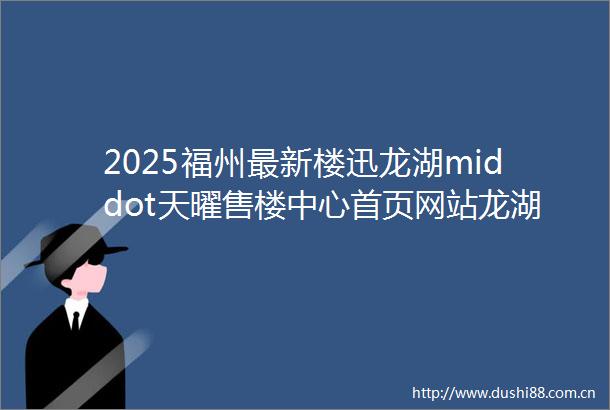 2025福州最新楼迅龙湖middot天曜售楼中心首页网站龙湖middot天曜欢迎您龙湖middot天曜楼盘详情价格户型