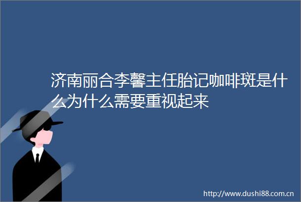 济南丽合李馨主任胎记咖啡斑是什么为什么需要重视起来