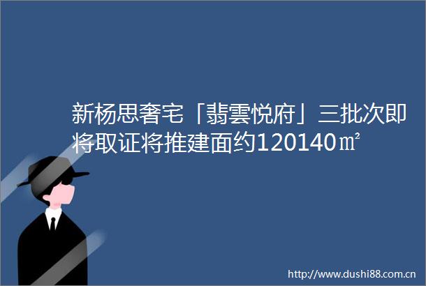 新杨思奢宅「翡雲悦府」三批次即将取证将推建面约120140㎡高层amp175195㎡精装低密叠墅