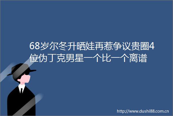 68岁尔冬升晒娃再惹争议贵圈4位伪丁克男星一个比一个离谱