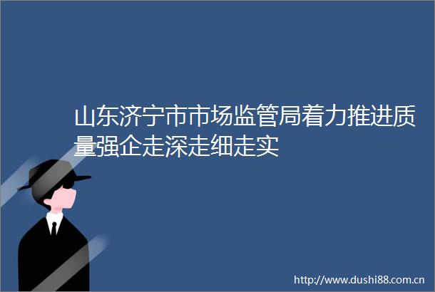 山东济宁市市场监管局着力推进质量强企走深走细走实