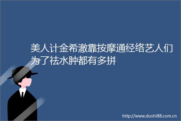 美人计金希澈靠按摩通经络艺人们为了祛水肿都有多拼