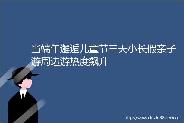 当端午邂逅儿童节三天小长假亲子游周边游热度飙升